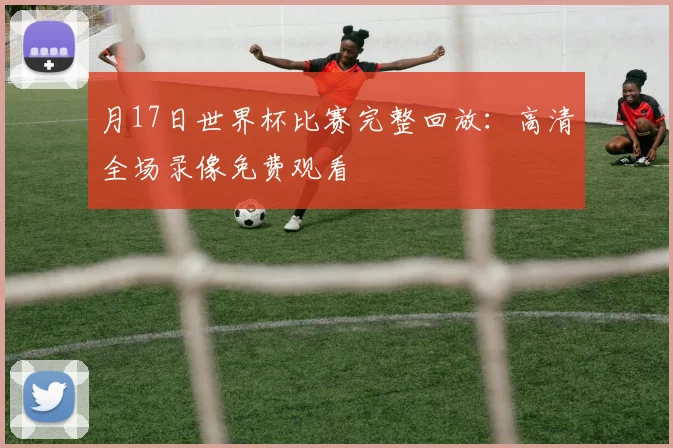 月17日世界杯比赛完整回放:高清全场录像免费观看