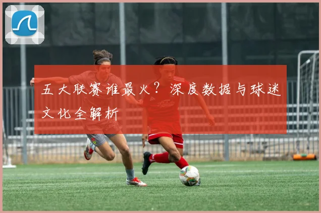 五大联赛谁最火?深度数据与球迷文化全解析