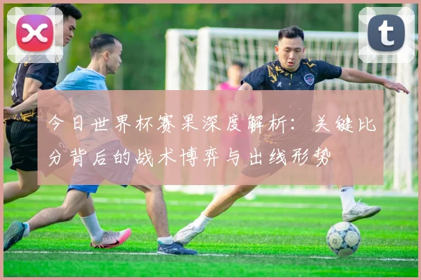今日世界杯赛果深度解析:关键比分背后的战术博弈与出线形势