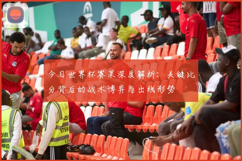 今日世界杯赛果深度解析：关键比分背后的战术博弈与出线形势