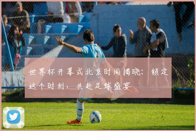 世界杯开幕式北京时间揭晓：锁定这个时刻，共赴足球盛宴