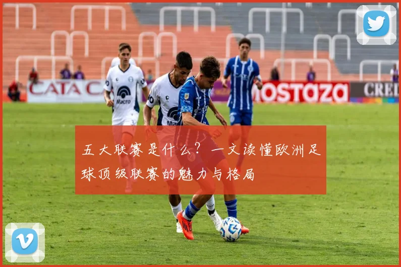 五大联赛是什么？一文读懂欧洲足球顶级联赛的魅力与格局