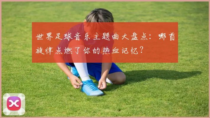 世界足球音乐主题曲大盘点:哪首旋律点燃了你的热血记忆?