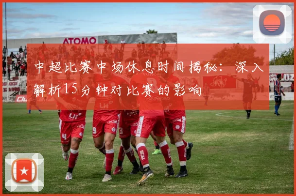中超比赛中场休息时间揭秘:深入解析15分钟对比赛的影响