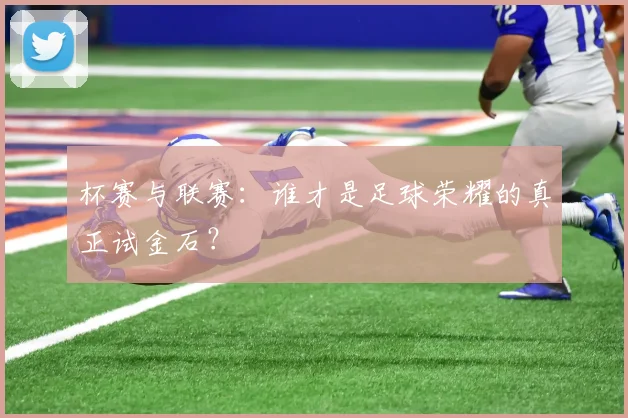 杯赛与联赛:谁才是足球荣耀的真正试金石?