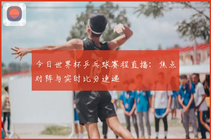 今日世界杯乒乓球赛程直播：焦点对阵与实时比分速递