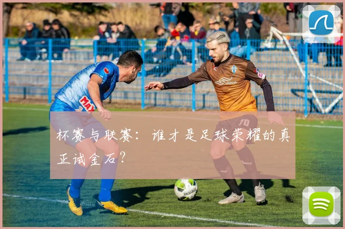 杯赛与联赛：谁才是足球荣耀的真正试金石？
