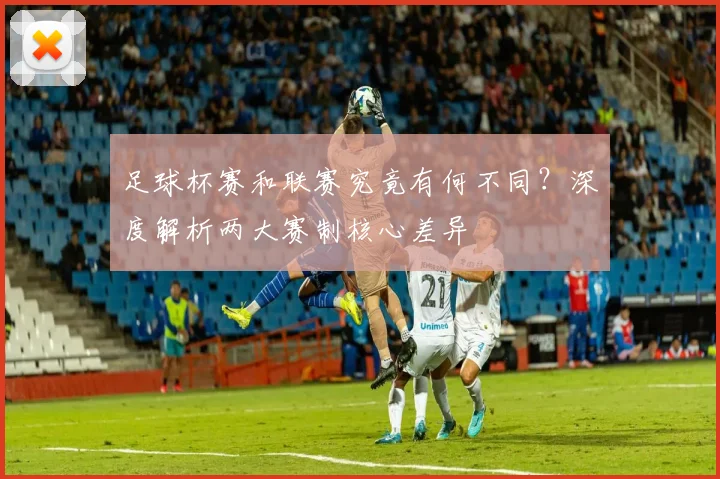足球杯赛和联赛究竟有何不同？深度解析两大赛制核心差异