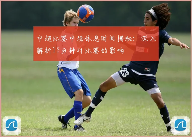 中超比赛中场休息时间揭秘:深入解析15分钟对比赛的影响
