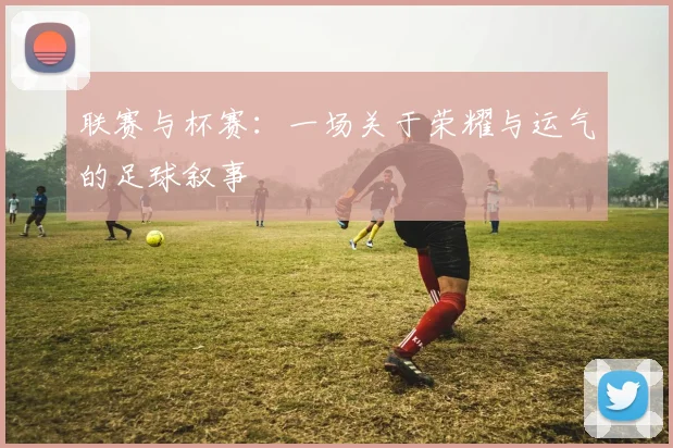 联赛与杯赛：一场关于荣耀与运气的足球叙事