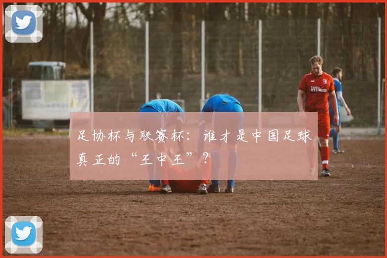 足协杯与联赛杯:谁才是中国足球真正的“王中王”?